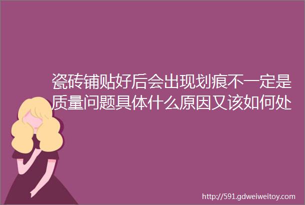 瓷砖铺贴好后会出现划痕不一定是质量问题具体什么原因又该如何处理