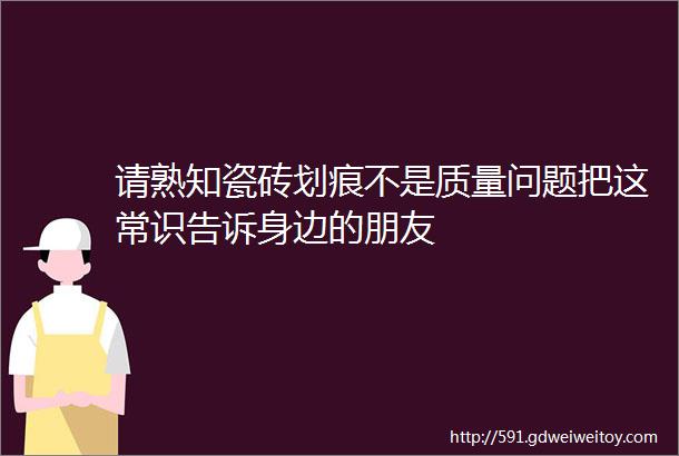 请熟知瓷砖划痕不是质量问题把这常识告诉身边的朋友